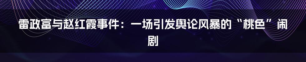雷政富与赵红霞事件：一场引发舆论风暴的“桃色”闹剧