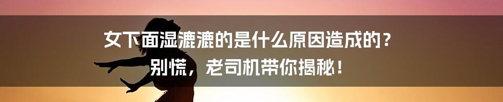 女下面湿漉漉的是什么原因造成的? 别慌,老司机带你揭秘!