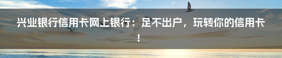 兴业银行信用卡网上银行:足不出户,玩转你的信用卡!