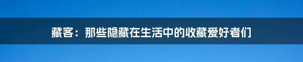藏客:那些隐藏在生活中的收藏爱好者们