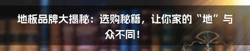 地板品牌大揭秘:选购秘籍,让你家的“地”与众不同!