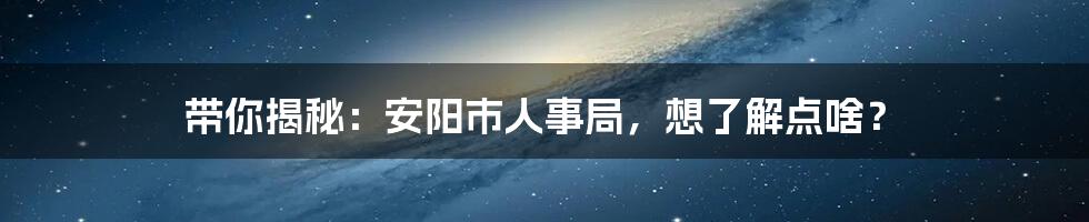 带你揭秘:安阳市人事局,想了解点啥?