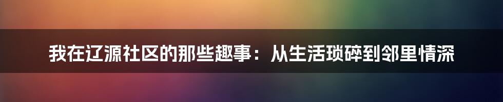 我在辽源社区的那些趣事:从生活琐碎到邻里情深