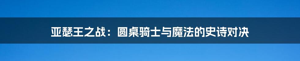 亚瑟王之战:圆桌骑士与魔法的史诗对决