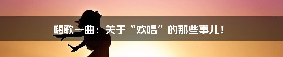 嗨歌一曲：关于“欢唱”的那些事儿！