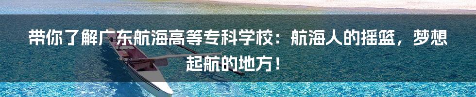 带你了解广东航海高等专科学校:航海人的摇篮,梦想起航的地方!