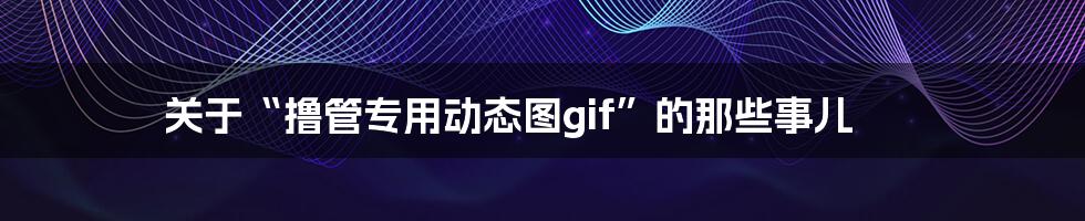 关于“撸管专用动态图gif”的那些事儿