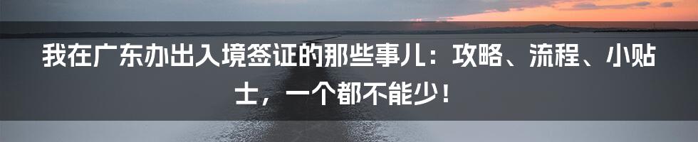 我在广东办出入境签证的那些事儿:攻略、流程、小贴士,一个都不能少!