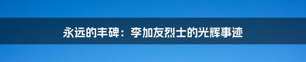 永远的丰碑:李加友烈士的光辉事迹