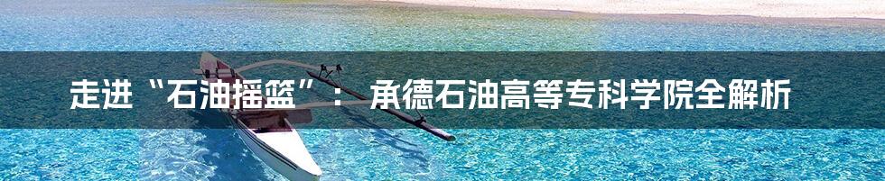 走进“石油摇篮”: 承德石油高等专科学院全解析