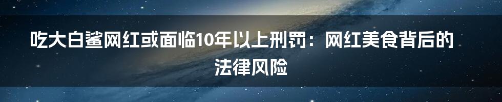 吃大白鲨网红或面临10年以上刑罚:网红美食背后的法律风险