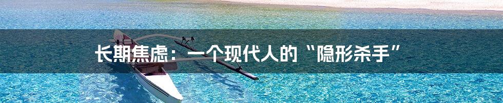长期焦虑:一个现代人的“隐形杀手”