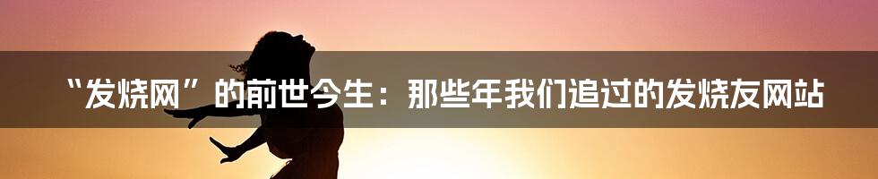 “发烧网”的前世今生:那些年我们追过的发烧友网站