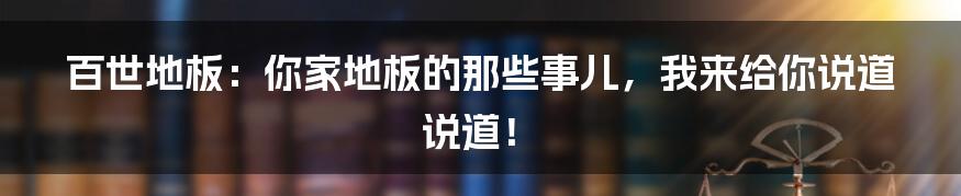 百世地板:你家地板的那些事儿,我来给你说道说道!