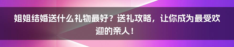 姐姐结婚送什么礼物最好?送礼攻略,让你成为最受欢迎的亲人!