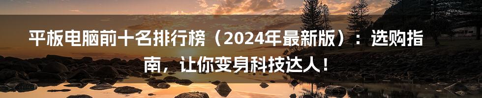 平板电脑前十名排行榜（2024年最新版）：选购指南，让你变身科技达人！