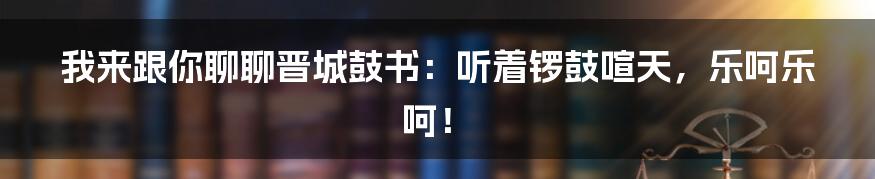 我来跟你聊聊晋城鼓书:听着锣鼓喧天,乐呵乐呵!