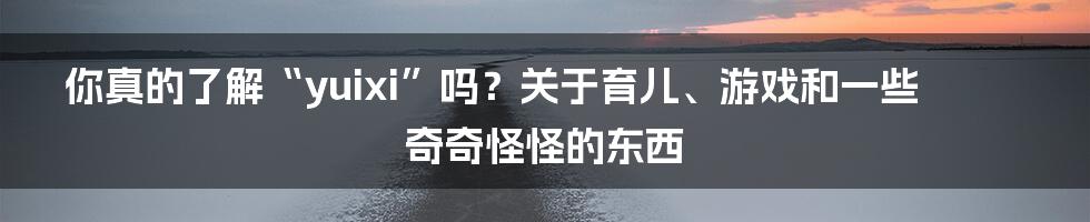 你真的了解“yuixi”吗?关于育儿、游戏和一些奇奇怪怪的东西