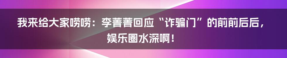 我来给大家唠唠:李菁菁回应“诈骗门”的前前后后,娱乐圈水深啊!
