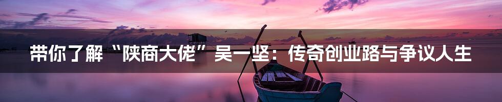 带你了解“陕商大佬”吴一坚:传奇创业路与争议人生
