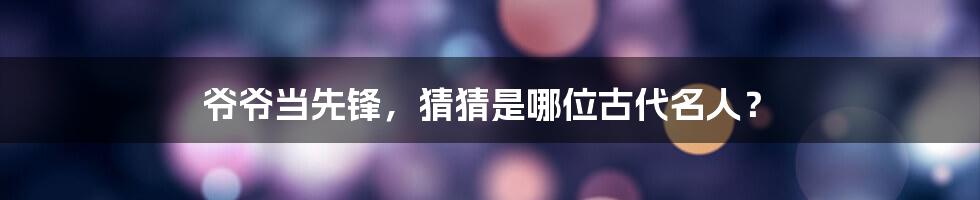 爷爷当先锋,猜猜是哪位古代名人?