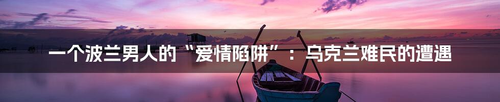 一个波兰男人的“爱情陷阱”:乌克兰难民的遭遇