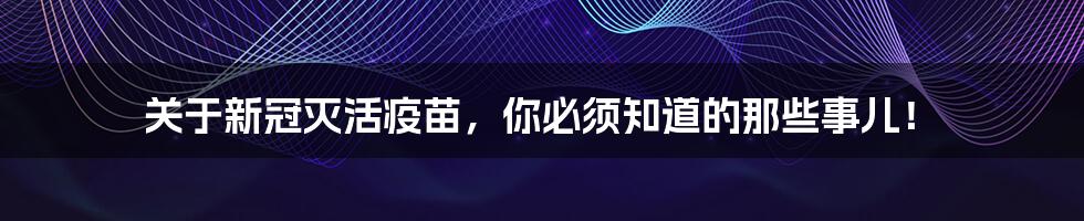 关于新冠灭活疫苗，你必须知道的那些事儿！