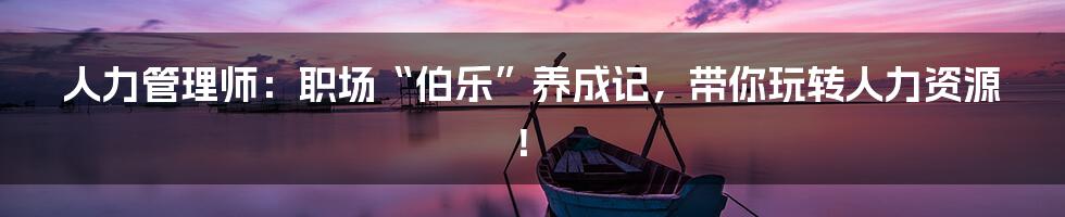 人力管理师:职场“伯乐”养成记,带你玩转人力资源!