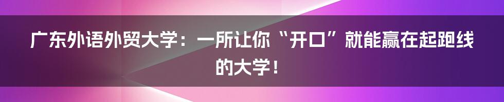 广东外语外贸大学：一所让你“开口”就能赢在起跑线的大学！