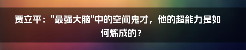 贾立平："最强大脑"中的空间鬼才，他的超能力是如何炼成的？