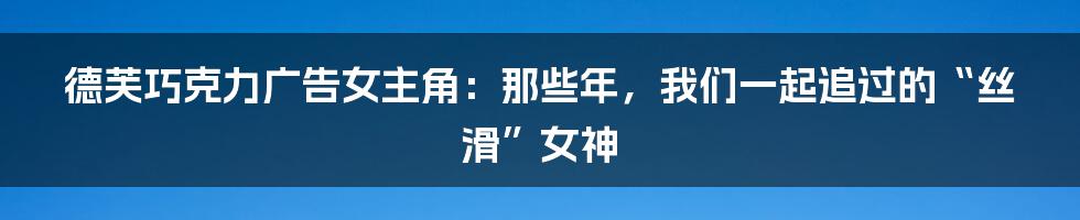 德芙巧克力广告女主角:那些年,我们一起追过的“丝滑”女神
