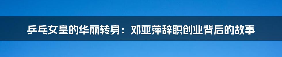 乒乓女皇的华丽转身:邓亚萍辞职创业背后的故事