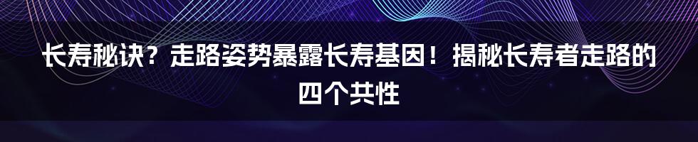 长寿秘诀？走路姿势暴露长寿基因！揭秘长寿者走路的四个共性