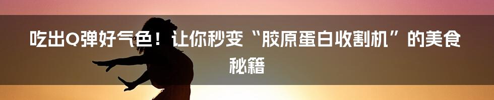 吃出Q弹好气色!让你秒变“胶原蛋白收割机”的美食秘籍