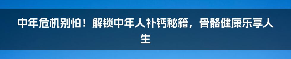 中年危机别怕！解锁中年人补钙秘籍，骨骼健康乐享人生