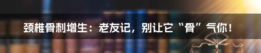 颈椎骨刺增生：老友记，别让它“骨”气你！