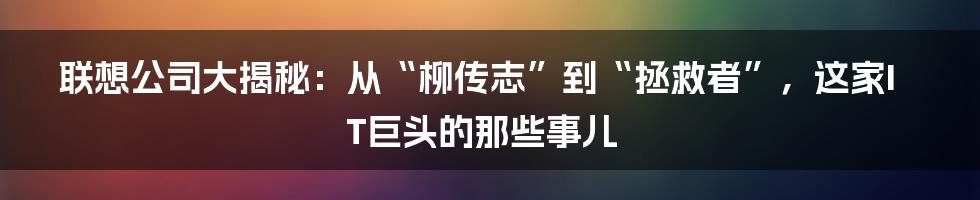 联想公司大揭秘：从“柳传志”到“拯救者”，这家IT巨头的那些事儿