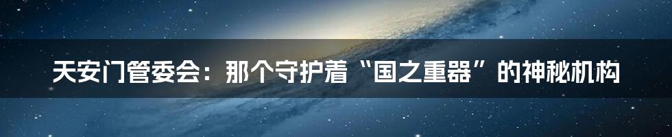 天安门管委会:那个守护着“国之重器”的神秘机构