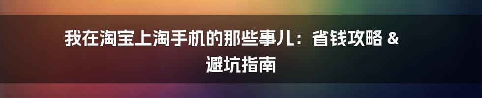 我在淘宝上淘手机的那些事儿:省钱攻略 & 避坑指南