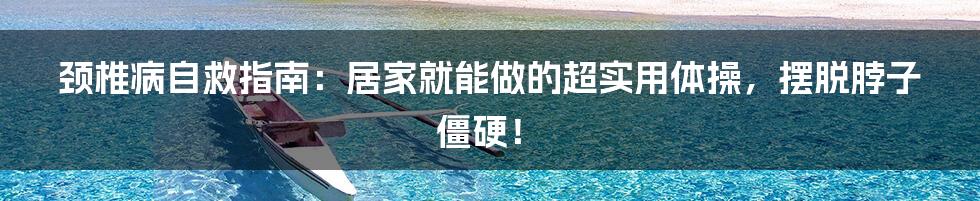 颈椎病自救指南:居家就能做的超实用体操,摆脱脖子僵硬!