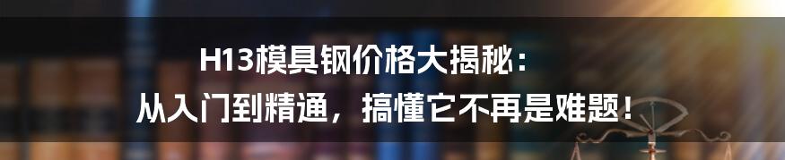 H13模具钢价格大揭秘: 从入门到精通,搞懂它不再是难题!
