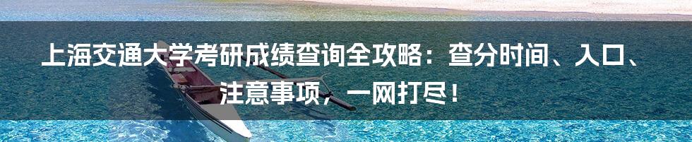 上海交通大学考研成绩查询全攻略:查分时间、入口、注意事项,一网打尽!