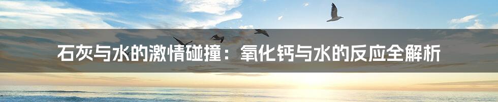 石灰与水的激情碰撞:氧化钙与水的反应全解析