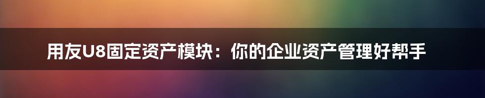 用友U8固定资产模块:你的企业资产管理好帮手