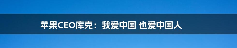 苹果CEO库克：我爱中国 也爱中国人