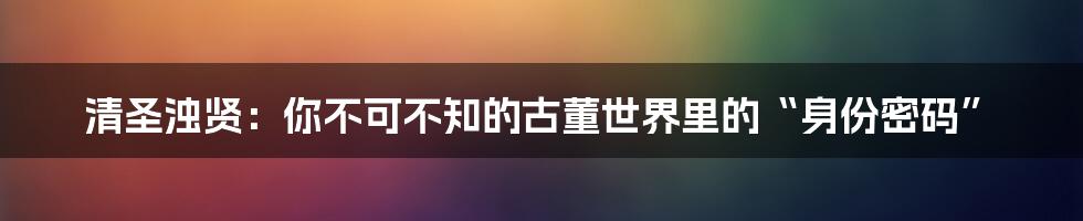 清圣浊贤:你不可不知的古董世界里的“身份密码”