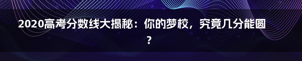 2020高考分数线大揭秘:你的梦校,究竟几分能圆?