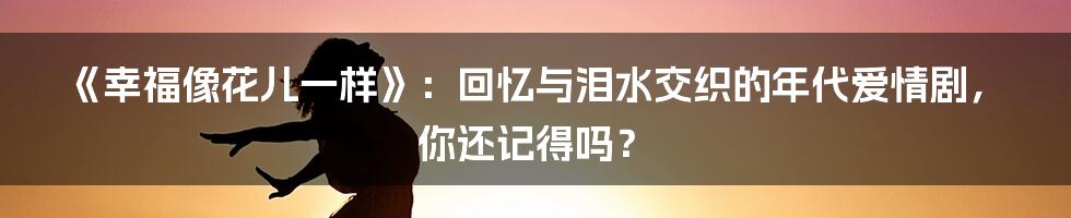 《幸福像花儿一样》:回忆与泪水交织的年代爱情剧,你还记得吗?