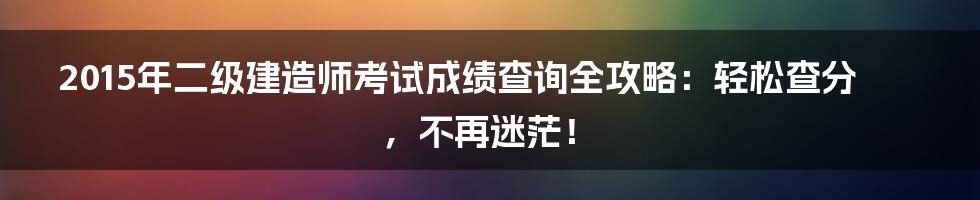 2015年二级建造师考试成绩查询全攻略:轻松查分,不再迷茫!