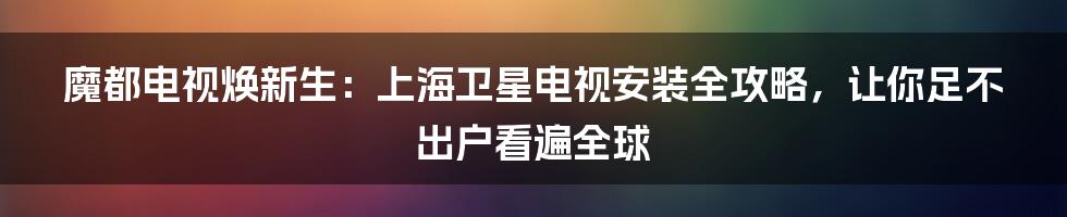 魔都电视焕新生:上海卫星电视安装全攻略,让你足不出户看遍全球
